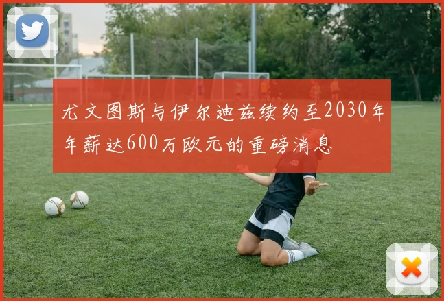 尤文图斯与伊尔迪兹续约至2030年年薪达600万欧元的重磅消息