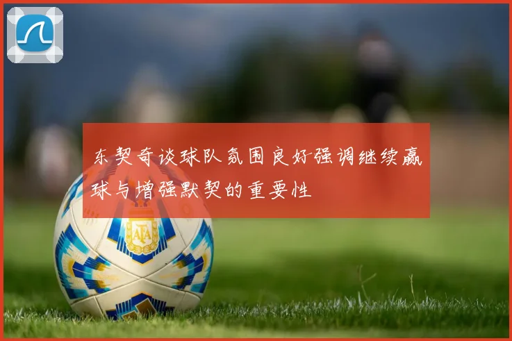 东契奇谈球队氛围良好强调继续赢球与增强默契的重要性