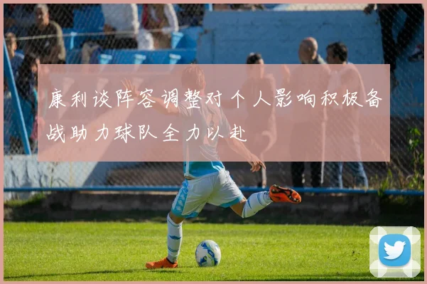 康利谈阵容调整对个人影响积极备战助力球队全力以赴