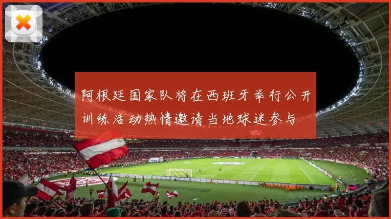 阿根廷国家队将在西班牙举行公开训练活动热情邀请当地球迷参与