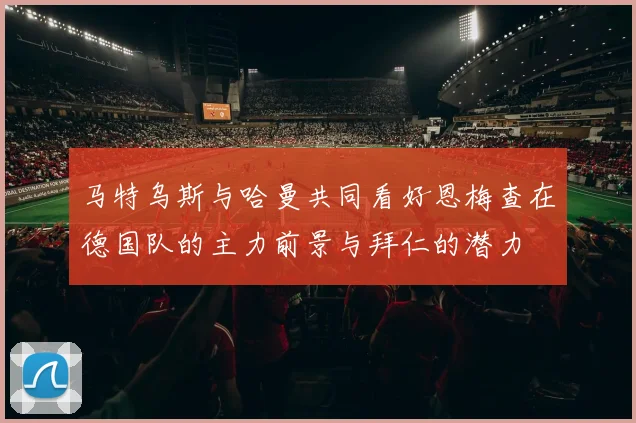 马特乌斯与哈曼共同看好恩梅查在德国队的主力前景与拜仁的潜力