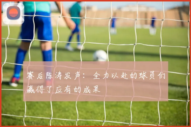 赛后陈涛发声：全力以赴的球员们赢得了应有的成果