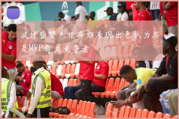 波什盛赞杰伦布朗表现出色认为其是MVP有力竞争者