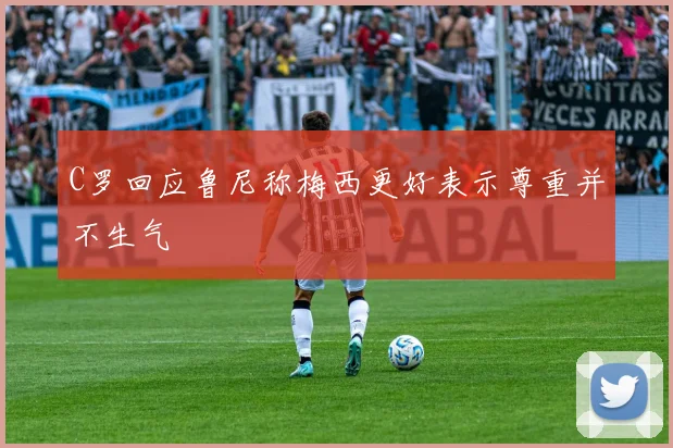 C罗回应鲁尼称梅西更好表示尊重并不生气