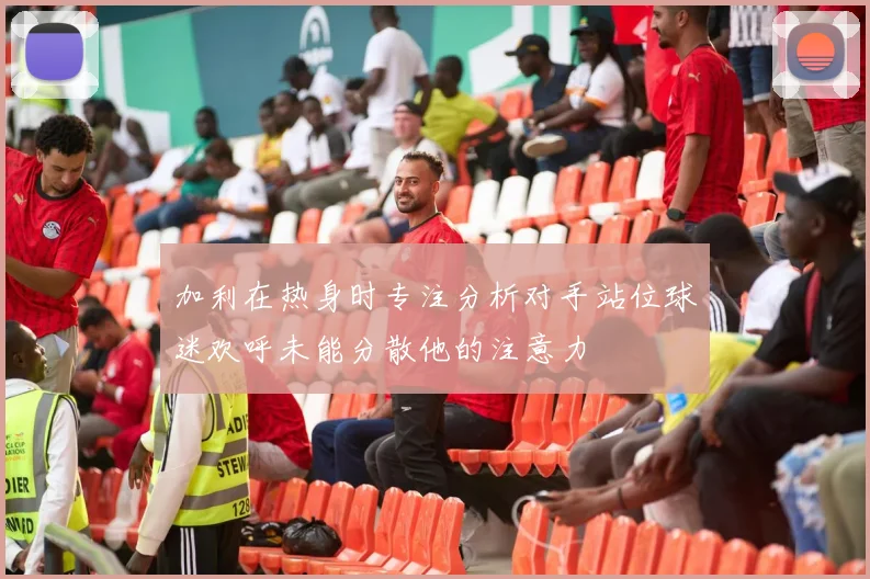加利在热身时专注分析对手站位球迷欢呼未能分散他的注意力