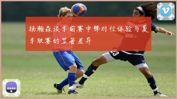 杨瀚森谈季前赛中锋对位体验与夏季联赛的显著差异