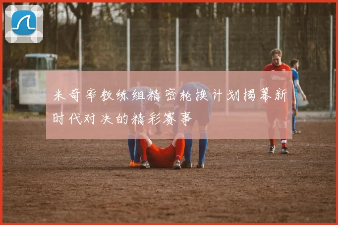米奇率教练组精密轮换计划揭幕新时代对决的精彩赛事