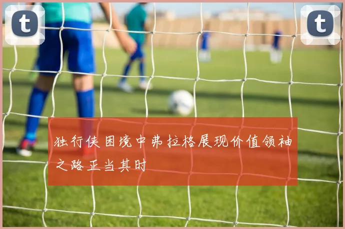 独行侠困境中弗拉格展现价值领袖之路正当其时