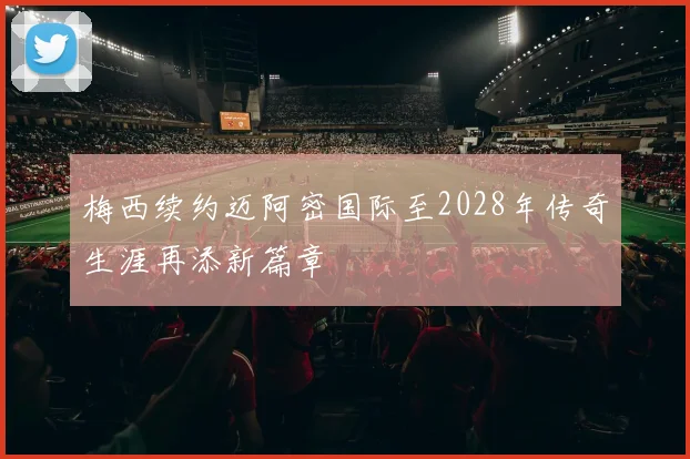 梅西续约迈阿密国际至2028年传奇生涯再添新篇章