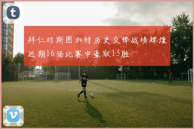 拜仁对斯图加特历史交锋战绩辉煌近期16场比赛中豪取15胜