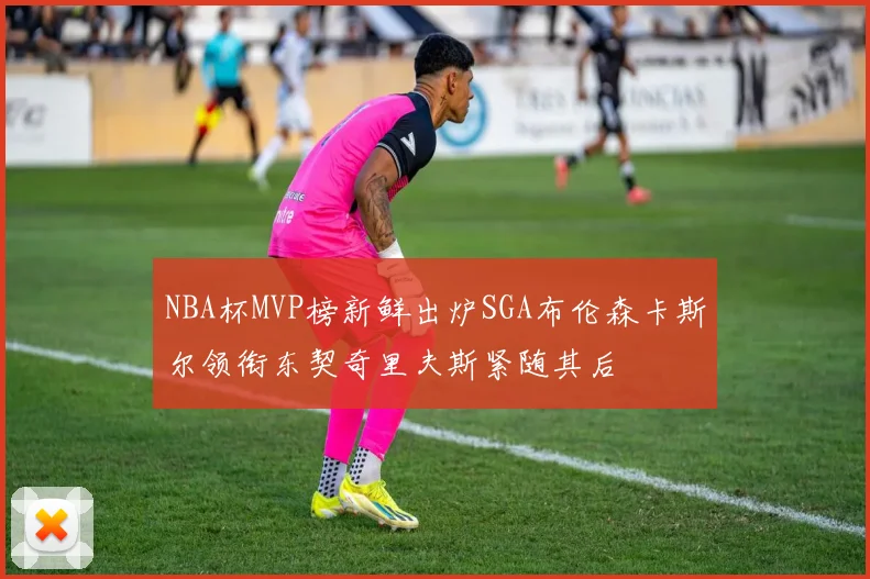 NBA杯MVP榜新鲜出炉SGA布伦森卡斯尔领衔东契奇里夫斯紧随其后