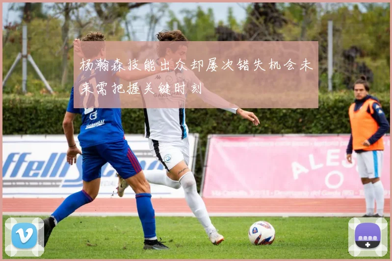 杨瀚森技能出众却屡次错失机会未来需把握关键时刻
